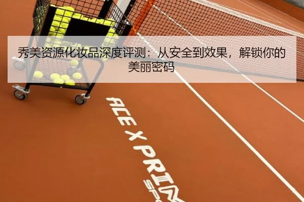 秀美资源化妆品深度评测：从安全到效果，解锁你的美丽密码